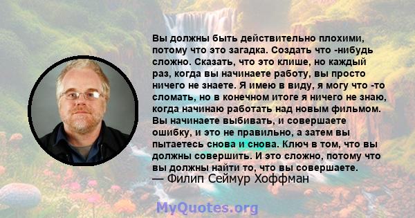 Вы должны быть действительно плохими, потому что это загадка. Создать что -нибудь сложно. Сказать, что это клише, но каждый раз, когда вы начинаете работу, вы просто ничего не знаете. Я имею в виду, я могу что -то