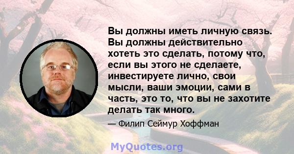 Вы должны иметь личную связь. Вы должны действительно хотеть это сделать, потому что, если вы этого не сделаете, инвестируете лично, свои мысли, ваши эмоции, сами в часть, это то, что вы не захотите делать так много.