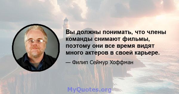 Вы должны понимать, что члены команды снимают фильмы, поэтому они все время видят много актеров в своей карьере.