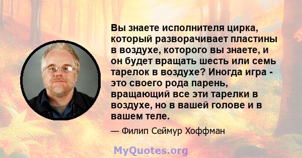 Вы знаете исполнителя цирка, который разворачивает пластины в воздухе, которого вы знаете, и он будет вращать шесть или семь тарелок в воздухе? Иногда игра - это своего рода парень, вращающий все эти тарелки в воздухе,