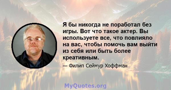 Я бы никогда не поработал без игры. Вот что такое актер. Вы используете все, что повлияло на вас, чтобы помочь вам выйти из себя или быть более креативным.