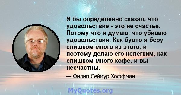 Я бы определенно сказал, что удовольствие - это не счастье. Потому что я думаю, что убиваю удовольствия. Как будто я беру слишком много из этого, и поэтому делаю его нелегким, как слишком много кофе, и вы несчастны.