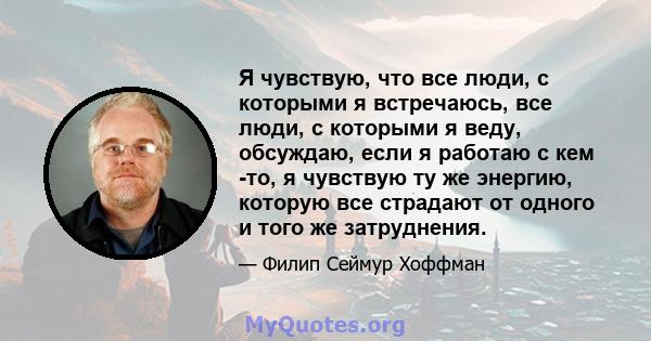 Я чувствую, что все люди, с которыми я встречаюсь, все люди, с которыми я веду, обсуждаю, если я работаю с кем -то, я чувствую ту же энергию, которую все страдают от одного и того же затруднения.