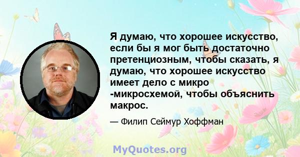 Я думаю, что хорошее искусство, если бы я мог быть достаточно претенциозным, чтобы сказать, я думаю, что хорошее искусство имеет дело с микро -микросхемой, чтобы объяснить макрос.