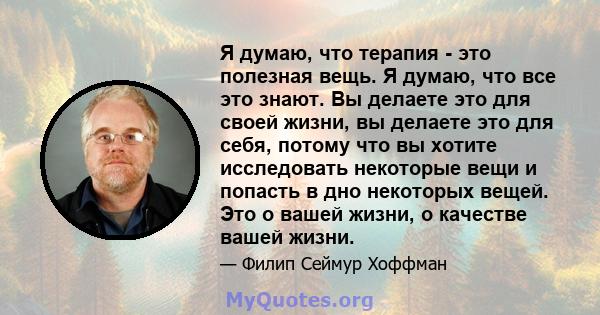 Я думаю, что терапия - это полезная вещь. Я думаю, что все это знают. Вы делаете это для своей жизни, вы делаете это для себя, потому что вы хотите исследовать некоторые вещи и попасть в дно некоторых вещей. Это о вашей 