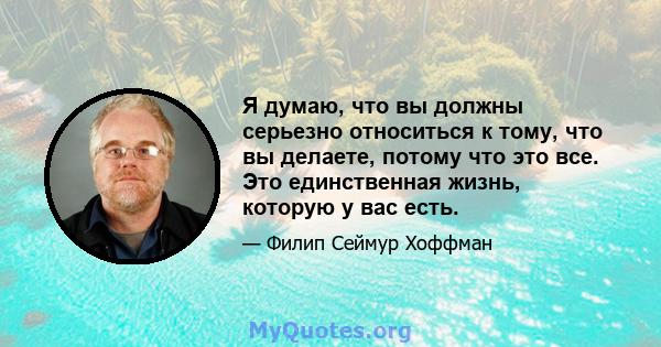 Я думаю, что вы должны серьезно относиться к тому, что вы делаете, потому что это все. Это единственная жизнь, которую у вас есть.