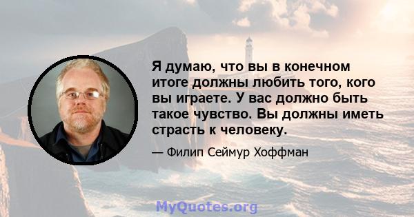 Я думаю, что вы в конечном итоге должны любить того, кого вы играете. У вас должно быть такое чувство. Вы должны иметь страсть к человеку.