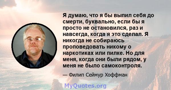 Я думаю, что я бы выпил себя до смерти, буквально, если бы я просто не остановился, раз и навсегда, когда я это сделал. Я никогда не собираюсь проповедовать никому о наркотиках или пилке. Но для меня, когда они были