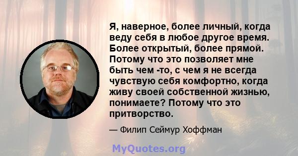 Я, наверное, более личный, когда веду себя в любое другое время. Более открытый, более прямой. Потому что это позволяет мне быть чем -то, с чем я не всегда чувствую себя комфортно, когда живу своей собственной жизнью,