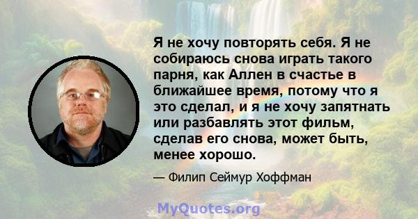 Я не хочу повторять себя. Я не собираюсь снова играть такого парня, как Аллен в счастье в ближайшее время, потому что я это сделал, и я не хочу запятнать или разбавлять этот фильм, сделав его снова, может быть, менее