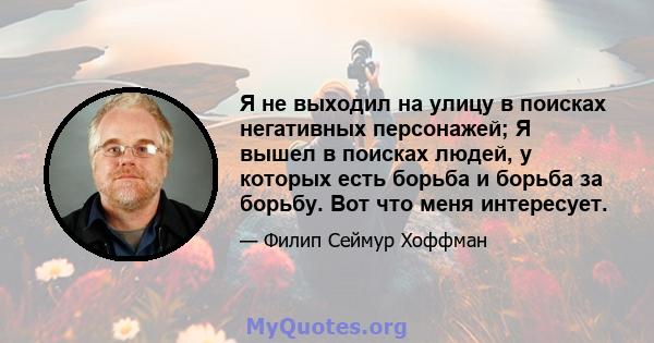 Я не выходил на улицу в поисках негативных персонажей; Я вышел в поисках людей, у которых есть борьба и борьба за борьбу. Вот что меня интересует.