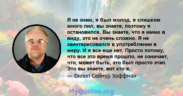 Я не знаю, я был молод, я слишком много пил, вы знаете, поэтому я остановился. Вы знаете, что я имею в виду, это не очень сложно. Я не заинтересовался в употреблении в меру. И я все еще нет. Просто потому, что все это