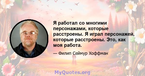 Я работал со многими персонажами, которые расстроены. Я играл персонажей, которые расстроены. Это, как моя работа.