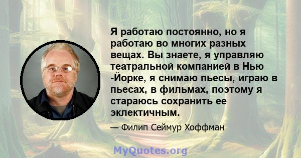 Я работаю постоянно, но я работаю во многих разных вещах. Вы знаете, я управляю театральной компанией в Нью -Йорке, я снимаю пьесы, играю в пьесах, в фильмах, поэтому я стараюсь сохранить ее эклектичным.