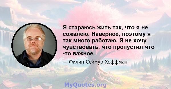 Я стараюсь жить так, что я не сожалею. Наверное, поэтому я так много работаю. Я не хочу чувствовать, что пропустил что -то важное.