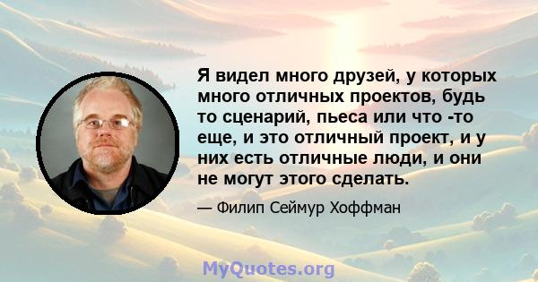 Я видел много друзей, у которых много отличных проектов, будь то сценарий, пьеса или что -то еще, и это отличный проект, и у них есть отличные люди, и они не могут этого сделать.