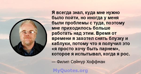 Я всегда знал, куда мне нужно было пойти, но иногда у меня были проблемы с туда, поэтому мне приходилось больше работать над этим. Время от времени я захотел снять блузку и каблуки, потому что я получил это «я просто