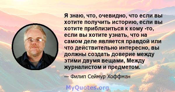 Я знаю, что, очевидно, что если вы хотите получить историю, если вы хотите приблизиться к кому -то, если вы хотите узнать, что на самом деле является правдой или что действительно интересно, вы должны создать доверие