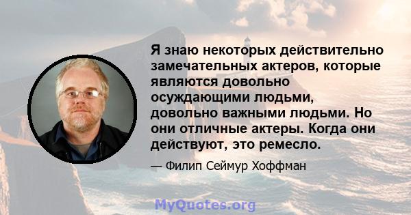 Я знаю некоторых действительно замечательных актеров, которые являются довольно осуждающими людьми, довольно важными людьми. Но они отличные актеры. Когда они действуют, это ремесло.