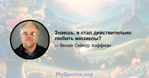 Знаешь, я стал действительно любить мюзиклы?