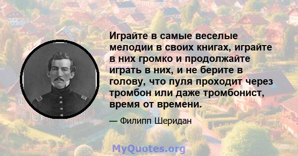 Играйте в самые веселые мелодии в своих книгах, играйте в них громко и продолжайте играть в них, и не берите в голову, что пуля проходит через тромбон или даже тромбонист, время от времени.