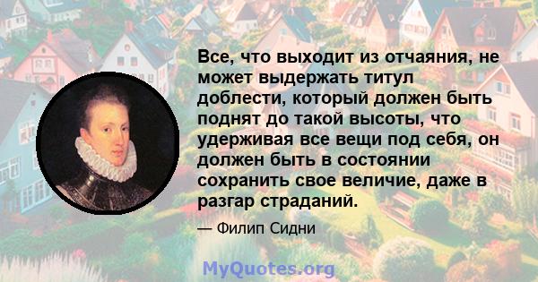 Все, что выходит из отчаяния, не может выдержать титул доблести, который должен быть поднят до такой высоты, что удерживая все вещи под себя, он должен быть в состоянии сохранить свое величие, даже в разгар страданий.