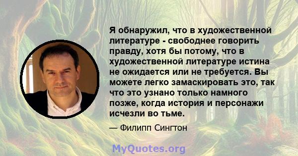 Я обнаружил, что в художественной литературе - свободнее говорить правду, хотя бы потому, что в художественной литературе истина не ожидается или не требуется. Вы можете легко замаскировать это, так что это узнано