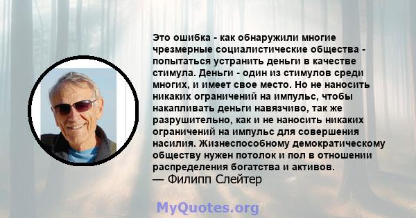 Это ошибка - как обнаружили многие чрезмерные социалистические общества - попытаться устранить деньги в качестве стимула. Деньги - один из стимулов среди многих, и имеет свое место. Но не наносить никаких ограничений на 