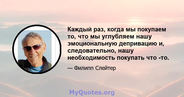 Каждый раз, когда мы покупаем то, что мы углубляем нашу эмоциональную депривацию и, следовательно, нашу необходимость покупать что -то.