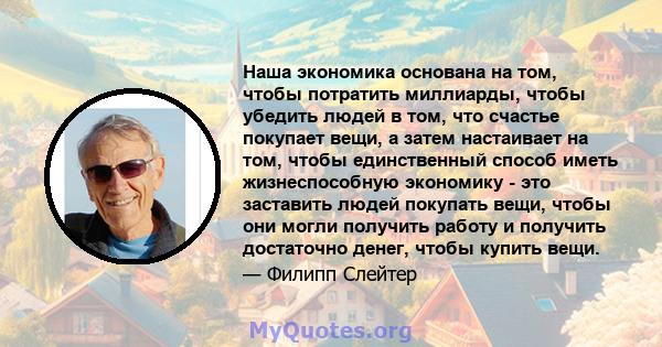 Наша экономика основана на том, чтобы потратить миллиарды, чтобы убедить людей в том, что счастье покупает вещи, а затем настаивает на том, чтобы единственный способ иметь жизнеспособную экономику - это заставить людей