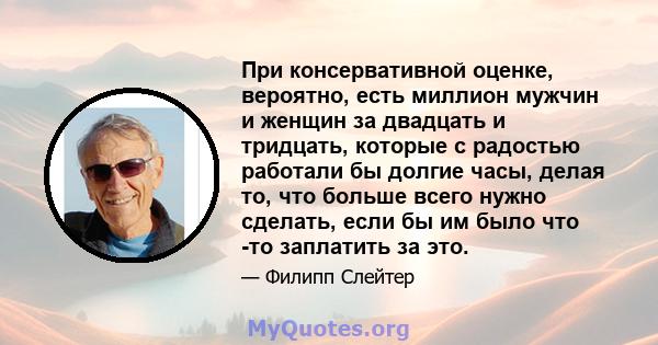 При консервативной оценке, вероятно, есть миллион мужчин и женщин за двадцать и тридцать, которые с радостью работали бы долгие часы, делая то, что больше всего нужно сделать, если бы им было что -то заплатить за это.