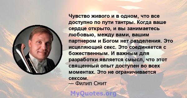 Чувство живого и в одном, что все доступно по пути тантры. Когда ваше сердце открыто, и вы занимаетесь любовью, между вами, вашим партнером и Богом нет разделения. Это исцеляющий секс. Это соединяется с божественным. И