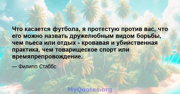 Что касается футбола, я протестую против вас, что его можно назвать дружелюбным видом борьбы, чем пьеса или отдых - кровавая и убийственная практика, чем товарищеское спорт или времяпрепровождение.