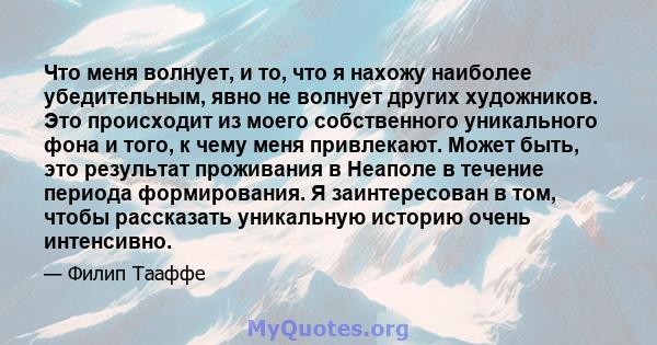 Что меня волнует, и то, что я нахожу наиболее убедительным, явно не волнует других художников. Это происходит из моего собственного уникального фона и того, к чему меня привлекают. Может быть, это результат проживания в 