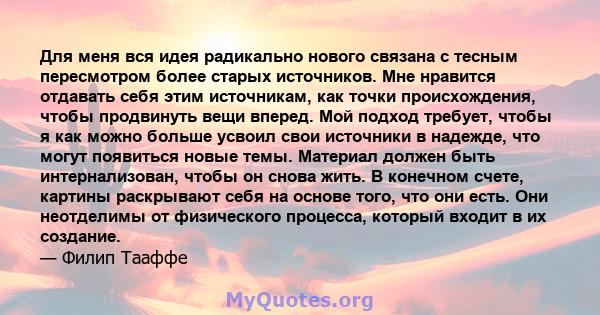 Для меня вся идея радикально нового связана с тесным пересмотром более старых источников. Мне нравится отдавать себя этим источникам, как точки происхождения, чтобы продвинуть вещи вперед. Мой подход требует, чтобы я