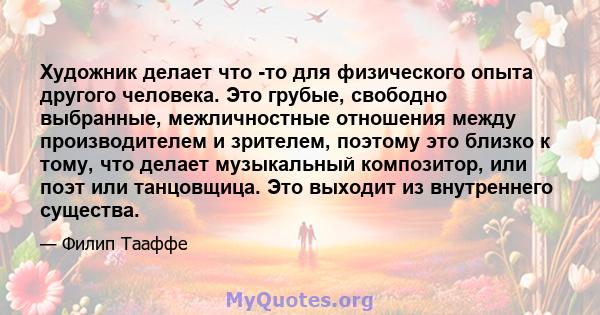 Художник делает что -то для физического опыта другого человека. Это грубые, свободно выбранные, межличностные отношения между производителем и зрителем, поэтому это близко к тому, что делает музыкальный композитор, или