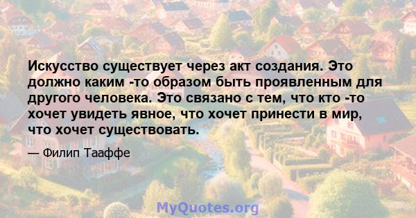 Искусство существует через акт создания. Это должно каким -то образом быть проявленным для другого человека. Это связано с тем, что кто -то хочет увидеть явное, что хочет принести в мир, что хочет существовать.