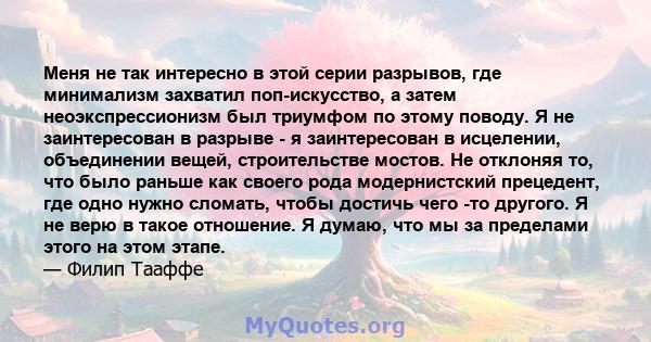 Меня не так интересно в этой серии разрывов, где минимализм захватил поп-искусство, а затем неоэкспрессионизм был триумфом по этому поводу. Я не заинтересован в разрыве - я заинтересован в исцелении, объединении вещей,