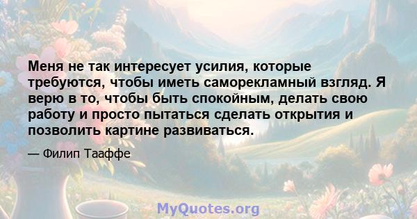 Меня не так интересует усилия, которые требуются, чтобы иметь саморекламный взгляд. Я верю в то, чтобы быть спокойным, делать свою работу и просто пытаться сделать открытия и позволить картине развиваться.