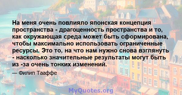 На меня очень повлияло японская концепция пространства - драгоценность пространства и то, как окружающая среда может быть сформирована, чтобы максимально использовать ограниченные ресурсы. Это то, на что нам нужно снова 