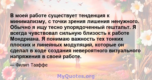 В моей работе существует тенденция к минимализму, с точки зрения лишения ненужного. Обычно я ищу тесно упорядоченный гештальт. Я всегда чувствовал сильную близость к работе Мондриана. Я понимаю важность тех тонких