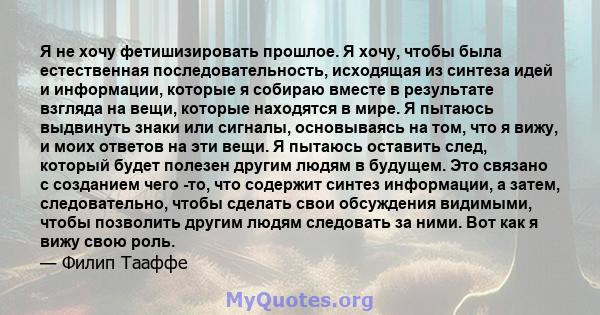 Я не хочу фетишизировать прошлое. Я хочу, чтобы была естественная последовательность, исходящая из синтеза идей и информации, которые я собираю вместе в результате взгляда на вещи, которые находятся в мире. Я пытаюсь