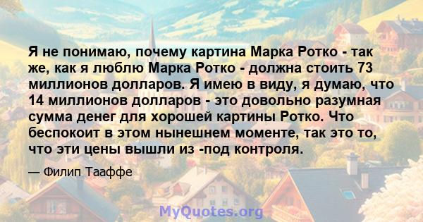 Я не понимаю, почему картина Марка Ротко - так же, как я люблю Марка Ротко - должна стоить 73 миллионов долларов. Я имею в виду, я думаю, что 14 миллионов долларов - это довольно разумная сумма денег для хорошей картины 