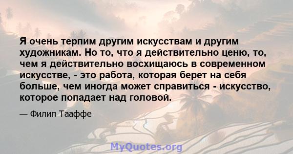 Я очень терпим другим искусствам и другим художникам. Но то, что я действительно ценю, то, чем я действительно восхищаюсь в современном искусстве, - это работа, которая берет на себя больше, чем иногда может справиться