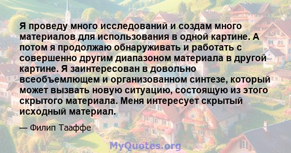 Я проведу много исследований и создам много материалов для использования в одной картине. А потом я продолжаю обнаруживать и работать с совершенно другим диапазоном материала в другой картине. Я заинтересован в довольно 