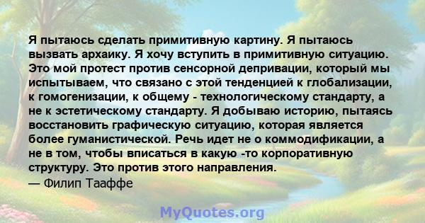 Я пытаюсь сделать примитивную картину. Я пытаюсь вызвать архаику. Я хочу вступить в примитивную ситуацию. Это мой протест против сенсорной депривации, который мы испытываем, что связано с этой тенденцией к глобализации, 