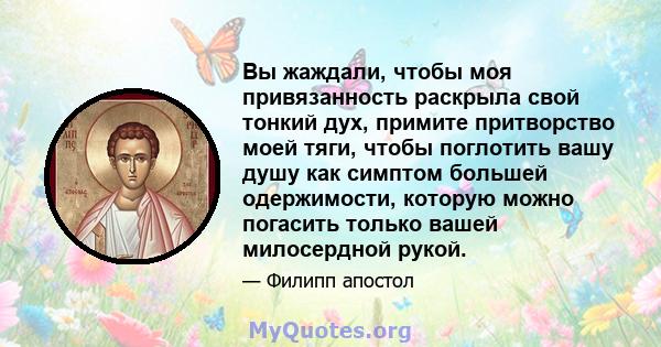 Вы жаждали, чтобы моя привязанность раскрыла свой тонкий дух, примите притворство моей тяги, чтобы поглотить вашу душу как симптом большей одержимости, которую можно погасить только вашей милосердной рукой.