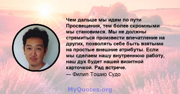 Чем дальше мы идем по пути Просвещения, тем более скромными мы становимся. Мы не должны стремиться произвести впечатление на других, позволять себе быть взятыми на простые внешние атрибуты. Если мы сделаем нашу