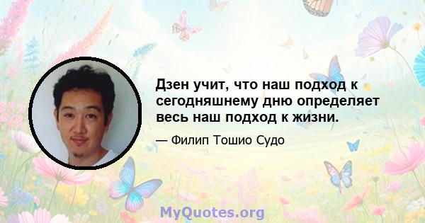 Дзен учит, что наш подход к сегодняшнему дню определяет весь наш подход к жизни.