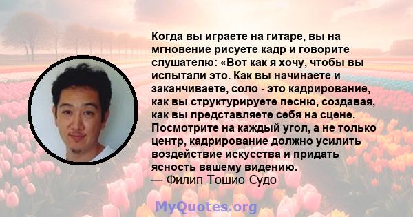 Когда вы играете на гитаре, вы на мгновение рисуете кадр и говорите слушателю: «Вот как я хочу, чтобы вы испытали это. Как вы начинаете и заканчиваете, соло - это кадрирование, как вы структурируете песню, создавая, как 